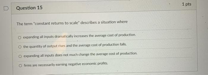 Question 15
1 pts
The term "constant returns to scale" describes a situation where
O expanding all inputs dramatically increases the average cost of production.
O the quantity of output rises and the average cost of production falls.
O expanding all inputs does not much change the average cost of production.
firms are necessarily earning negative economic profits.
