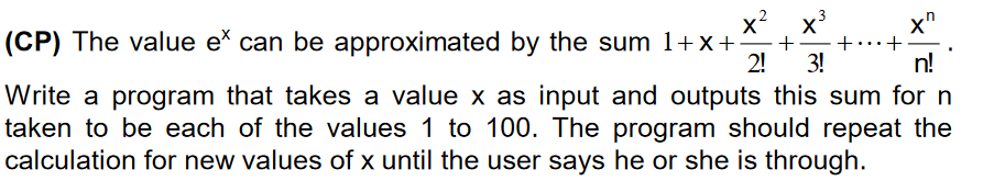 x? x³
(CP) The value e can be approximated by the sum 1+x+
2!
+.+
3!
n!
Write a program that takes a value x as input and outputs this sum for n
taken to be each of the values 1 to 100. The program should repeat the
calculation for new values of x until the user says he or she is through.
