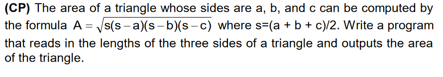 (CP) The area of a triangle whose sides are a, b, and c can be computed by
the formula A
= /s(s - a)(s - b)(s – c) where s=(a + b + c)/2. Write a program
that reads in the lengths of the three sides of a triangle and outputs the area
of the triangle.
