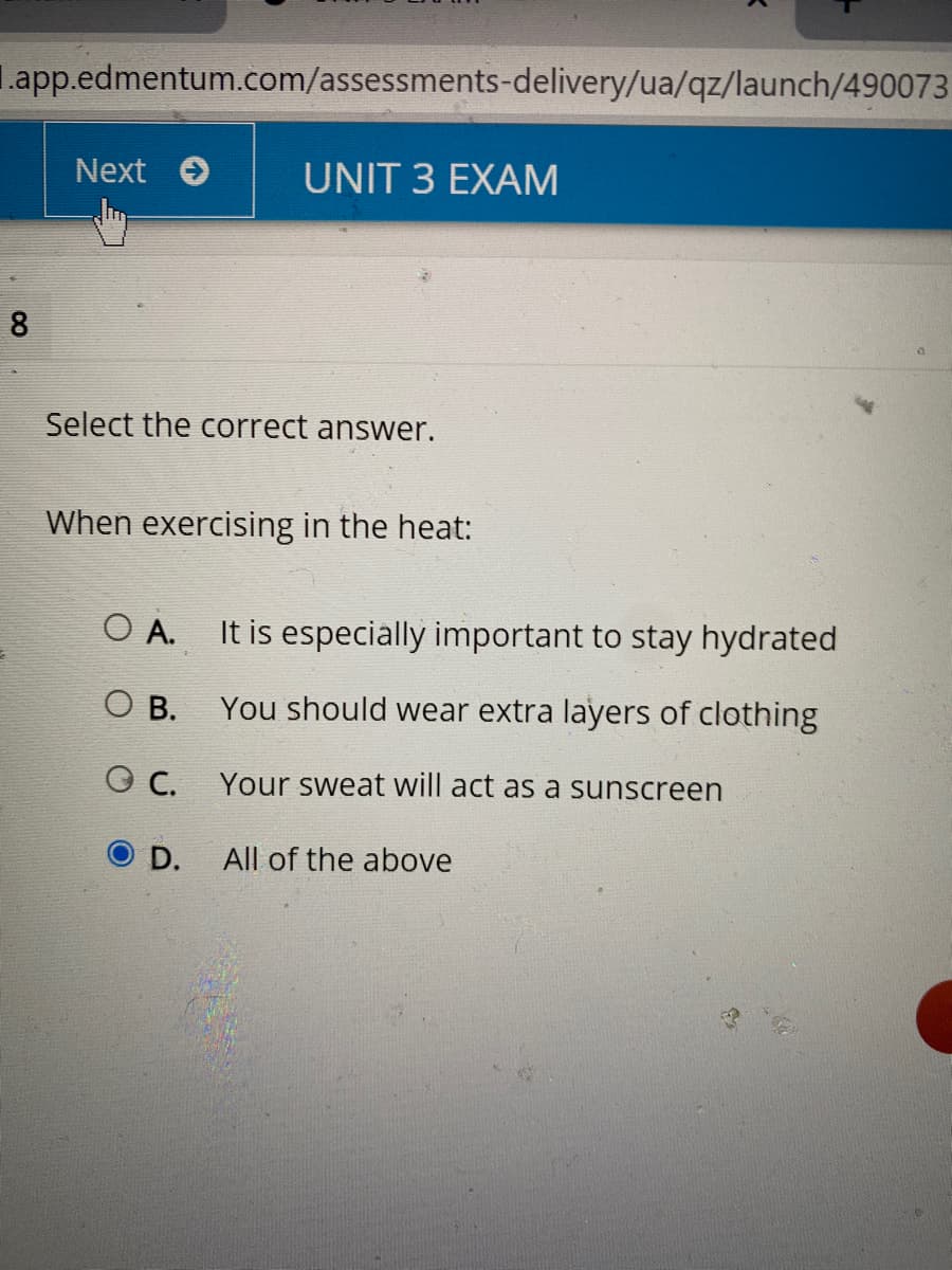 L.app.edmentum.com/assessments-delivery/ua/qz/launch/490073
Next O
UNIT 3 EXAM
8
Select the correct answer.
When exercising in the heat:
O A.
It is especially important to stay hydrated
You should wear extra layers of clothing
O B.
C.
Your sweat will act as a sunscreen
OD.
All of the above

