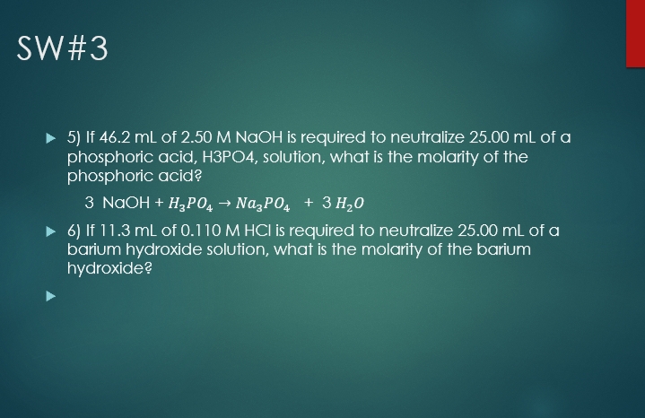 SW#3
> 5) If 46.2 mL of 2.50 M NAOH is required to neutralize 25.00 mL of a
phosphoric acid, H3PO4, solution, what is the molarity of the
phosphoric acid?
3 NaOH + H,PO, → Na,PO4 + 3 H20
> 6) If 11.3 mL of 0.110 M HCI is required to neutralize 25.00 mL of a
barium hydroxide solution, what is the molarity of the barium
hydroxide?
