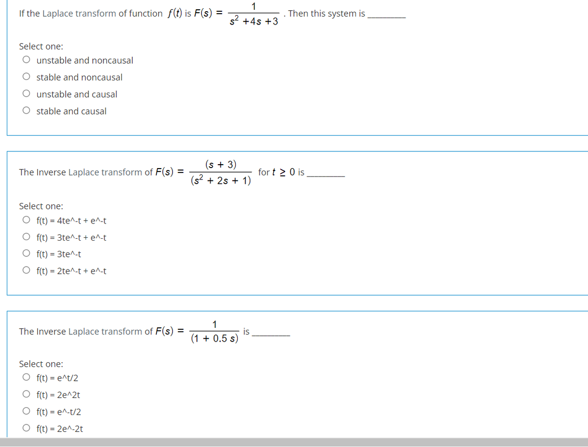 1
If the Laplace transform of function f(t) is F(s) =
Then this system is
s2 +4s +3
Select one:
O unstable and noncausal
O stable and noncausal
O unstable and causal
O stable and causal
(s + 3)
(s2 + 2s + 1)
The Inverse Laplace transform of F(s) =
for t 2 0 is
Select one:
O f(t) = 4te^-t + e^-t
O f(t) = 3te^-t + e^-t
O f(t) = 3te^-t
O f(t) = 2te^-t + e^-t
1
The Inverse Laplace transform of F(s) =
is
(1 + 0.5 s)
Select one:
O f(t) = e^t/2
O f(t) = 2e^2t
O f(t) = e^-t/2
O f(t) = 2e^-2t
