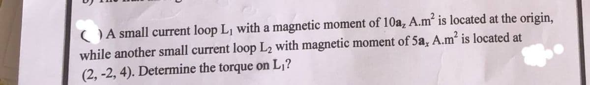 OA small current loop L, with a magnetic moment of 10a, A.m is located at the origin,
while another small current loop L2 with magnetic moment of 5a, A.m is located at
(2, -2, 4). Determine the torque on L,?
