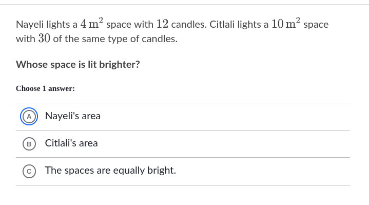 Nayeli lights a 4 m² space with 12 candles. Citlali lights a 10 m² space
with 30 of the same type of candles.
Whose space is lit brighter?
Choose 1 answer:
A Nayeli's area
(В
Citlali's area
The spaces are equally bright.