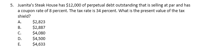 5. Juanita's Steak House has $12,000 of perpetual debt outstanding that is selling at par and has
a coupon rate of 8 percent. The tax rate is 34 percent. What is the present value of the tax
shield?
A.
B.
C.
D.
E.
$2,823
$2,887
$4,080
$4,500
$4,633