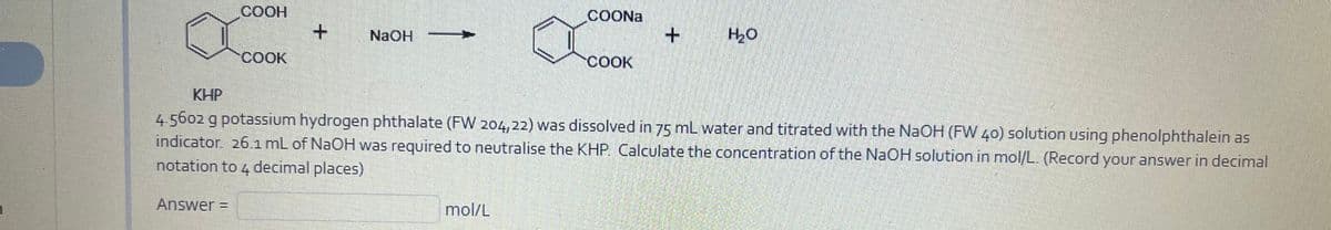 COOH
COONA
NaOH
COOK
040
COOK
KHP
4.5602 g potassium hydrogen phthalate (FW 204,22) was dissolved in 75 mL water and titrated with the NAOH (FW 40) solution using phenolphthalein as
indicator. 261 mL of NaOH was required to neutralise the KHP. Calculate the concentration of the NaOH solution in mol/L. (Record your answer in decimal
notation to 4 decimal places)
Answer =
mol/L
%3D
