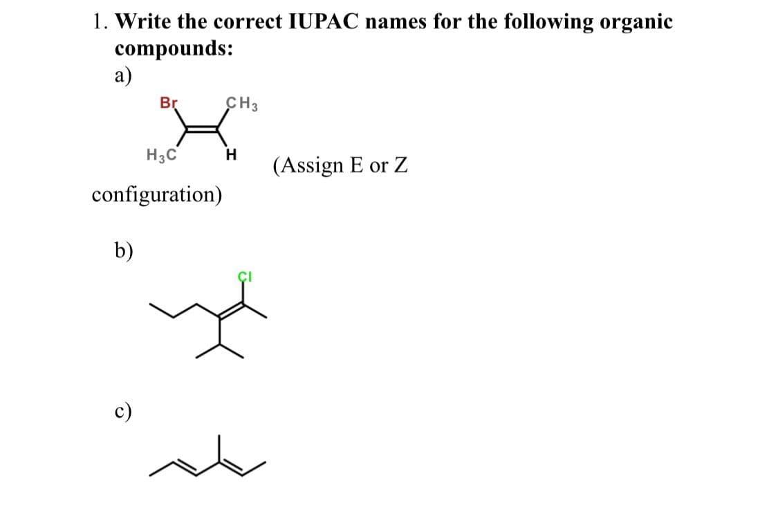 1. Write the correct IUPAC names for the following organic
compounds:
а)
Br
CH3
H3C
H.
(Assign E or Z
configuration)
b)
