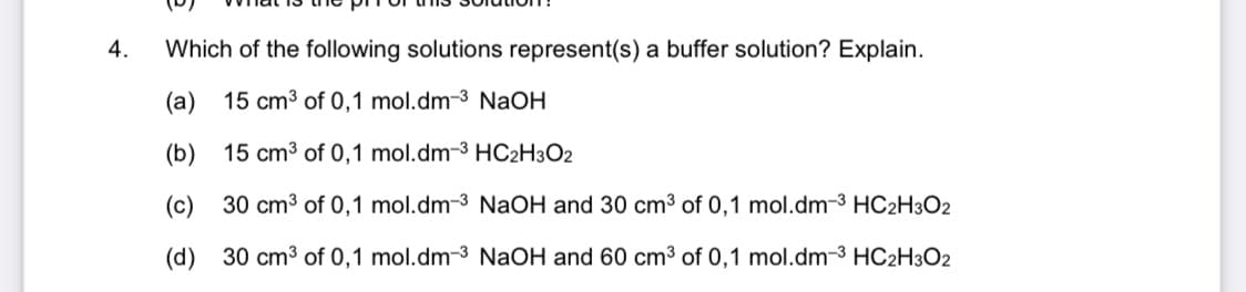 4.
Which of the following solutions represent(s) a buffer solution? Explain.
(a)
15 cm3 of 0,1 mol.dm-3 NaOH
(b)
15 cm3 of 0,1 mol.dm-3 HC2H3O2
(c)
30 cm3 of 0,1 mol.dm-3 NaOH and 30 cm3 of 0,1 mol.dm-3 HC2H3O2
(d) 30 cm3 of 0,1 mol.dm-3 NaOH and 60 cm3 of 0,1 mol.dm-3 HC2H3O2

