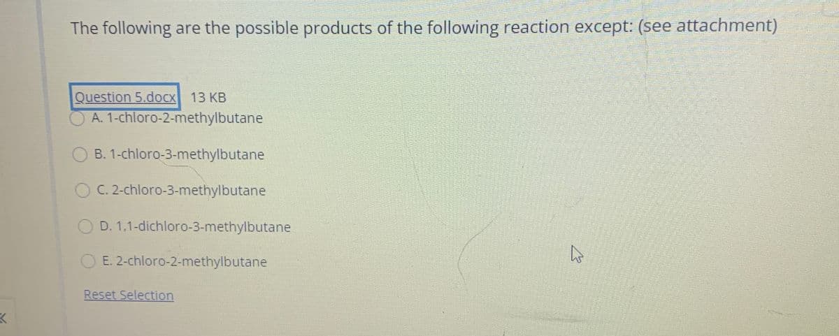 The following are the possible products of the following reaction except: (see attachment)
Question 5.doCx 13 KB
A. 1-chloro-2-methylbutane
B. 1-chloro-3-methylbutane
C. 2-chloro-3-methylbutane
D. 1,1-dichloro-3-methylbutane
E. 2-chloro-2-methylbutane
Reset Selection
