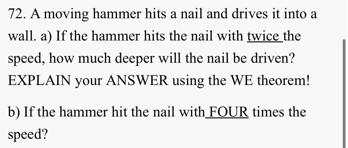 72. A moving hammer hits a nail and drives it into a
wall. a) If the hammer hits the nail with twice the
speed, how much deeper will the nail be driven?
EXPLAIN your ANSWER using the WE theorem!
b) If the hammer hit the nail with FOUR times the
speed?
