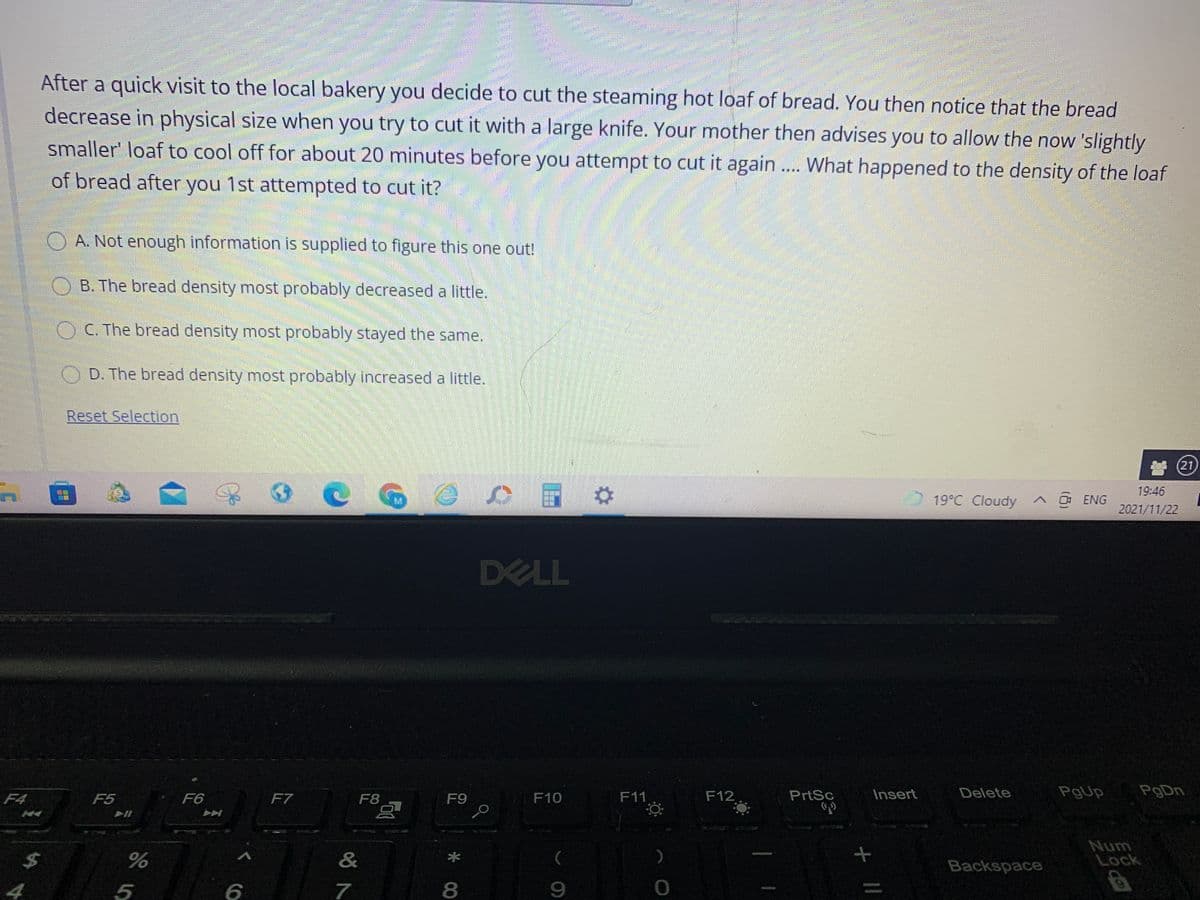 After a quick visit to the local bakery you decide to cut the steaming hot loaf of bread. You then notice that the bread
decrease in physical size when you try to cut it with a large knife. Your mother then advises you to allow the now 'slightly
smaller' loaf to cool off for about 20 minutes before you attempt to cut it again.. What happened to the density of the loaf
of bread after you 1st attempted to cut it?
....
O A. Not enough information is supplied to figure this one out!
O B. The bread density most probably decreased a little.
OC. The bread density most probably stayed the same.
D. The bread density most probably increased a little.
Reset Selection
(21)
19:46
19°C Cloudy ^ 0 ENG
2021/11/22
DELL
F4
F5
F6
F7
F8
F9
F10
F11
F12
PrtSc
Insert
Delete
PgUp
PgDn
&
Num
Lock
Backspace
4
5
7
8
9.
%3D
