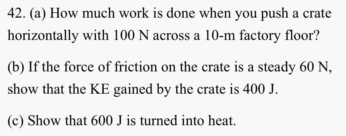 42. (a) How much work is done when you push a crate
horizontally with 100 N across a 10-m factory floor?
(b) If the force of friction on the crate is a steady 60 N,
show that the KE gained by the crate is 400 J.
(c) Show that 600 J is turned into heat.
