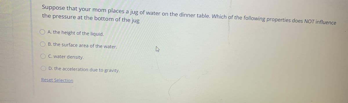 Suppose that your mom places a jug of water on the dinner table. Which of the following properties does NOT influence
the pressure at the bottom of the jug
O A. the height of the liquid.
O B. the surface area of the water.
OC. water density.
O D. the acceleration due to gravity.
Reset Selection

