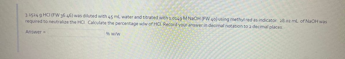 3.1524 g HCI (FW 36.46) was diluted with 45 mL water and titrated with 1.0149 M NAOH (FW 40) using methyl red as indicator. 28.02 mL of NAOH was
required to neutralize the HCI. Calculate the percentage w/w of HC. Record your answer in decimal notation to 2 decimal places.
Answer =
% w/w
%3D
