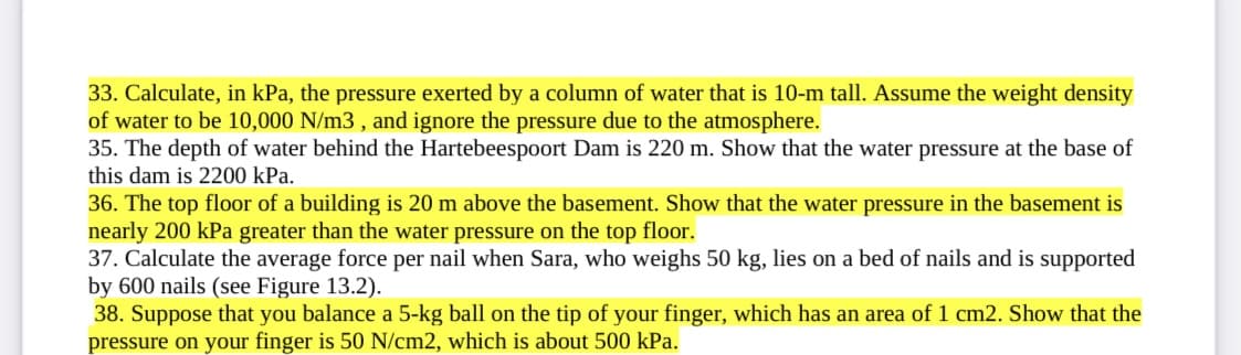 33. Calculate, in kPa, the pressure exerted by a column of water that is 10-m tall. Assume the weight density
of water to be 10,000 N/m3 , and ignore the pressure due to the atmosphere.
35. The depth of water behind the Hartebeespoort Dam is 220 m. Show that the water pressure at the base of
this dam is 2200 kPa.
36. The top floor of a building is 20 m above the basement. Show that the water pressure in the basement is
nearly 200 kPa greater than the water pressure on the top floor.
37. Calculate the average force per nail when Sara, who weighs 50 kg, lies on a bed of nails and is supported
by 600 nails (see Figure 13.2).
38. Suppose that you balance a 5-kg ball on the tip of your finger, which has an area of 1 cm2. Show that the
pressure on your finger is 50 N/cm2, which is about 500 kPa.
