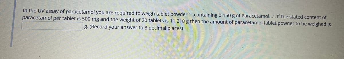 In the UV assay of paracetamol you are required to weigh tablet powder"..containing 0.150 g of Paracetamol..". If the stated content of
paracetamol per tablet is 500 mg and the weight of 20 tablets is 11.218 g then the amount of paracetamol tablet powder to be weighed is
g. (Record your answer to 3 decimal places)
