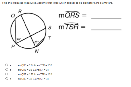 Find the indicated measures. Assume that lines which appear to be diameters are diameters.
R
MQRŠ
MTSR
76
62
P
N
O a
O b
arcQRS = 124 & arcTSR = 152
arcQRS = 38 & arcTSR = 31
arcQRS = 152 & arcTSR = 124
O d
arcQRS = 38 & arcTSR = 31
