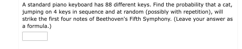 A standard piano keyboard has 88 different keys. Find the probability that a cat,
jumping on 4 keys in sequence and at random (possibly with repetition), will
strike the first four notes of Beethoven's Fifth Symphony. (Leave your answer as
a formula.)

