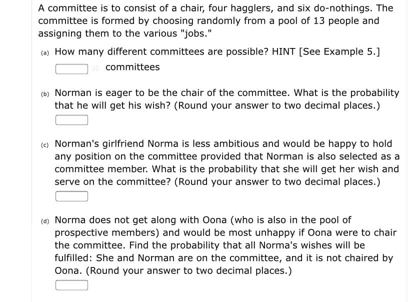 A committee is to consist of a chair, four hagglers, and six do-nothings. The
committee is formed by choosing randomly from a pool of 13 people and
assigning them to the various "jobs."
(a) How many different committees are possible? HINT [See Example 5.]
committees
(b) Norman is eager to be the chair of the committee. What is the probability
that he will get his wish? (Round your answer to two decimal places.)
(c) Norman's girlfriend Norma is less ambitious and would be happy to hold
any position on the committee provided that Norman is also selected as a
committee member. What is the probability that she will get her wish and
serve on the committee? (Round your answer to two decimal places.)
(d) Norma does not get along with Oona (who is also in the pool of
prospective members) and would be most unhappy if Oona were to chair
the committee. Find the probability that all Norma's wishes will be
fulfilled: She and Norman are on the committee, and it is not chaired by
Oona. (Round your answer to two decimal places.)
