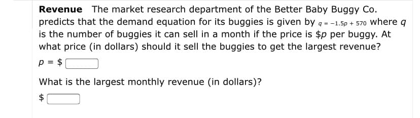 Revenue The market research department of the Better Baby Buggy Co.
predicts that the demand equation for its buggies is given by g = -1.5p + 570 where q
is the number of buggies it can sell in a month if the price is $p per buggy. At
what price (in dollars) should it sell the buggies to get the largest revenue?
p = $
What is the largest monthly revenue (in dollars)?
$
