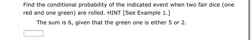 Find the conditional probability of the indicated event when two fair dice (one
red and one green) are rolled. HINT [See Example 1.]
The sum is 6, given that the green one is either 5 or 2.
