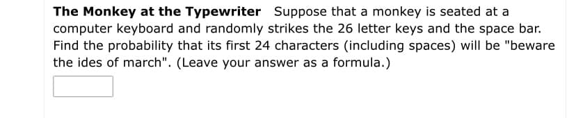 The Monkey at the Typewriter Suppose that a monkey is seated at a
computer keyboard and randomly strikes the 26 letter keys and the space bar.
Find the probability that its first 24 characters (including spaces) will be "beware
the ides of march". (Leave your answer as a formula.)
