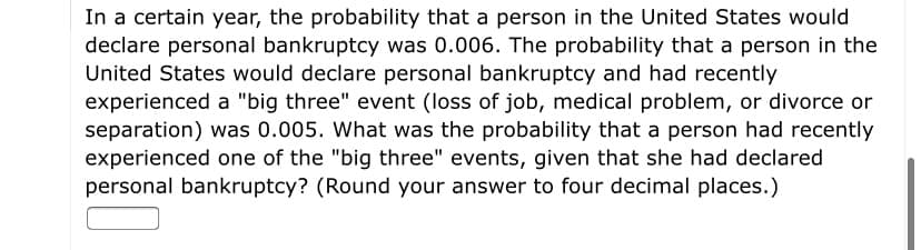 In a certain year, the probability that a person in the United States would
declare personal bankruptcy was 0.006. The probability that a person in the
United States would declare personal bankruptcy and had recently
experienced a "big three" event (loss of job, medical problem, or divorce or
separation) was 0.005. What was the probability that a person had recently
experienced one of the "big three" events, given that she had declared
personal bankruptcy? (Round your answer to four decimal places.)

