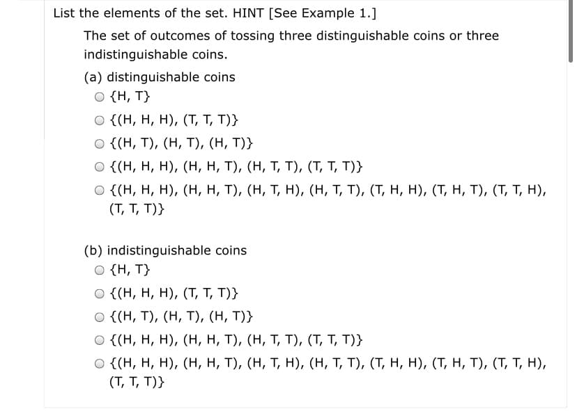 List the elements of the set. HINT [See Example 1.]
The set of outcomes of tossing three distinguishable coins or three
indistinguishable coins.
(a) distinguishable coins
O {H, T}
O {(H, H, H), (T, T, T)}
O {(H, T), (H, T), (H, T)}
{(н, н, н), (н, н, т), (н, т, т), (Т, Т, T)}
Ο ((Η, H, Η), (H, H, T ) , ( H, Τ Η), (H, Τ, T) , (T, Η , H) , (T, H , T ) , (Τ,Τ Η),
(T, T, T)}
(b) indistinguishable coins
O {H, T}
о {(н, н, н), (Т, т, T)}
Ο (H, T , (H , T ) , (Η, T)}
o {(Н, Н, н), (н, н, т), (н, т, т), (Т, т, т)}
o {(Н, н, н), (н, н, т), (н, т, н), (н, т, т), (т, н, н), (Т, н, т), (т, т, н),
(T, T, T)}
