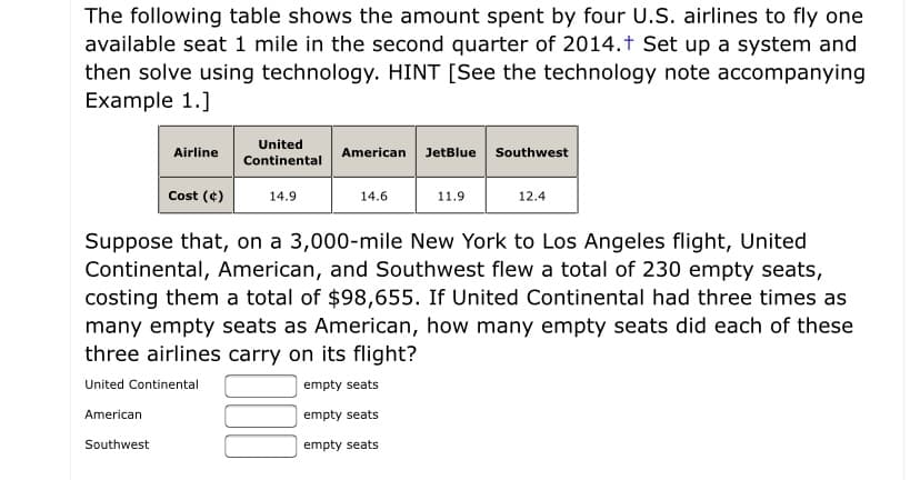 The following table shows the amount spent by four U.S. airlines to fly one
available seat 1 mile in the second quarter of 2014.t Set up a system and
then solve using technology. HINT [See the technology note accompanying
Example 1.]
United
JetBlue Southwest
Airline
American
Continental
Cost (¢)
14.9
14.6
11.9
12.4
Suppose that, on a 3,000-mile New York to Los Angeles flight, United
Continental, American, and Southwest flew a total of 230 empty seats,
costing them a total of $98,655. If United Continental had three times as
many empty seats as American, how many empty seats did each of these
three airlines carry on its flight?
United Continental
empty seats
American
empty seats
Southwest
empty seats
