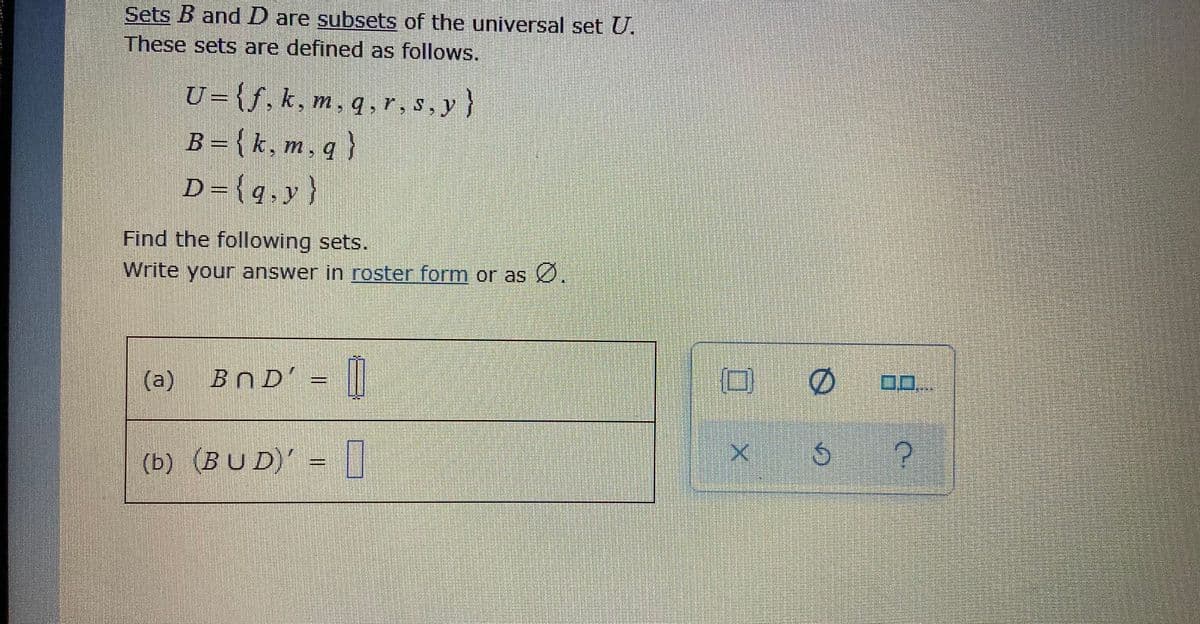 Sets B and D are subsets of the universal set U.
These sets are defined as follows.
U={f,k, m, q , r, s, y }
B = {k, m, q }
D={q•y}
Find the following sets.
Write your answer in roster form or as 0.
BND' = ||
0.0.
(b) (BU D)' =||
