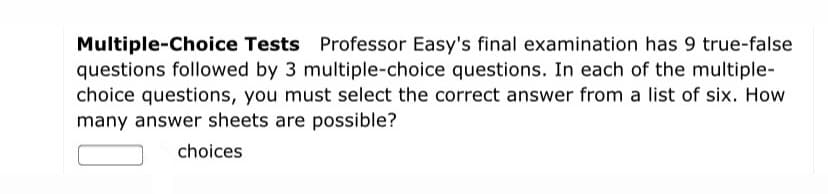 Multiple-Choice Tests Professor Easy's final examination has 9 true-false
questions followed by 3 multiple-choice questions. In each of the multiple-
choice questions, you must select the correct answer from a list of six. How
many answer sheets are possible?
choices
