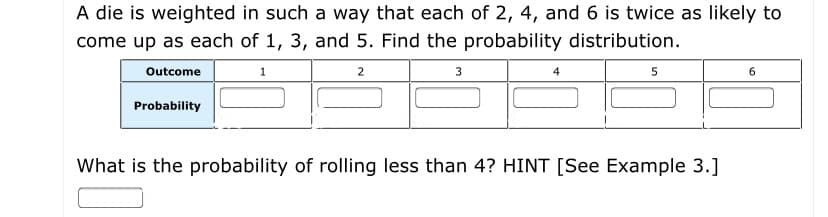 A die is weighted in such a way that each of 2, 4, and 6 is twice as likely to
come up as each of 1, 3, and 5. Find the probability distribution.
Outcome
2.
3
4
5
6.
Probability
What is the probability of rolling less than 4? HINT [See Example 3.]
