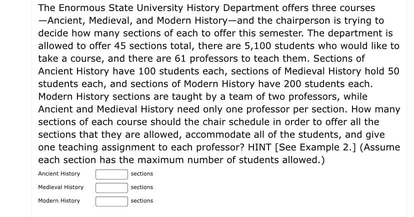 The Enormous State University History Department offers three courses
-Ancient, Medieval, and Modern History-and the chairperson is trying to
decide how many sections of each to offer this semester. The department is
allowed to offer 45 sections total, there are 5,100 students who would like to
take a course, and there are 61 professors to teach them. Sections of
Ancient History have 100 students each, sections of Medieval History hold 50
students each, and sections of Modern History have 200 students each.
Modern History sections are taught by a team of two professors, while
Ancient and Medieval History need only one professor per section. How many
sections of each course should the chair schedule in order to offer all the
sections that they are allowed, accommodate all of the students, and give
one teaching assignment to each professor? HINT [See Example 2.] (Assume
each section has the maximum number of students allowed.)
Ancient History
sections
Medieval History
sections
Modern History
sections
