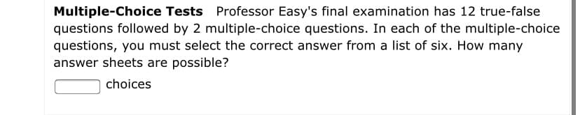 Multiple-Choice Tests Professor Easy's final examination has 12 true-false
questions followed by 2 multiple-choice questions. In each of the multiple-choice
questions, you must select the correct answer from a list of six. How many
answer sheets are possible?
choices
