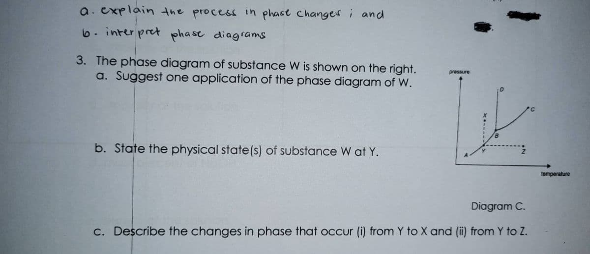 a. explain the process in phast changer i and
6. inter pret phase diagrams
3. The phase diagram of substance W is shown on the right.
a. Suggest one application of the phase diagram of W.
pressure
b. State the physical state(s) of substance W at Y.
temperature
Diagram C.
C. Describe the changes in phase that oCcur (i) from Y to X and (ii) from Y to Z.
