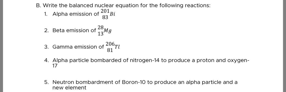 B. Write the balanced nuclear equation for the following reactions:
201
1. Alpha emission of
Bi
83
28
2. Beta emission of
13M9
3. Gamma emission of 206tI
81
4. Alpha particle bombarded of nitrogen-14 to produce a proton and oxygen-
17
5. Neutron bombardment of Boron-10 to produce an alpha particle and a
new element
