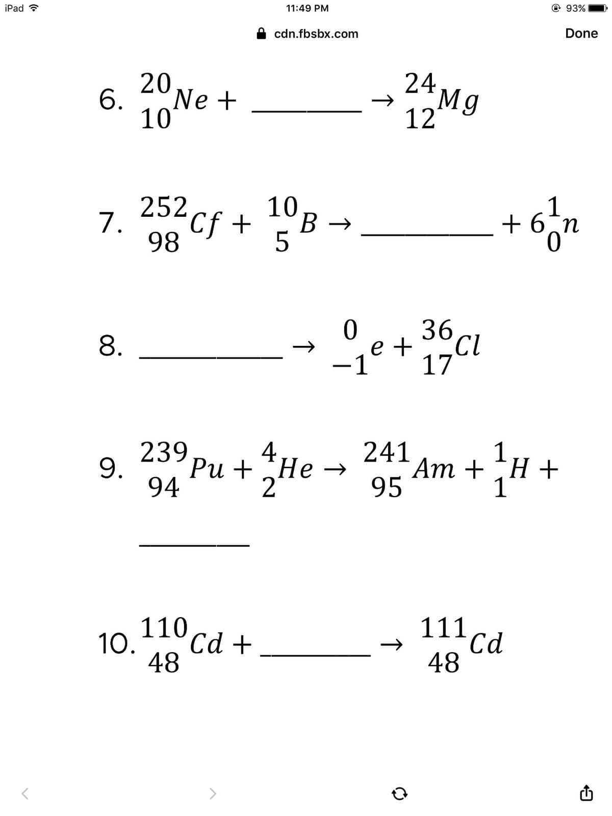 iPad ?
11:49 PM
@93%
cdn.fbsbx.com
Done
6. 2°Ne +
10
24Mg
12
10
1
7. 252cf +
Cf+
B →
+ 6
В >
n
98
36
17
8.
e +
CL
-1
239
9.
94
4
Ри + Не —
2
241
Ат + H+
95
1
1
110
Сd +
111 cd
10.
48
48
>
↑
↑
