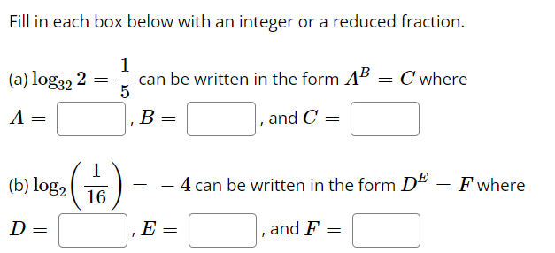Fill in each box below with an integer or a reduced fraction.
(a) log32 2 =
1
can be written in the form AB = C where
A
B
and C
1
(b) log2
4 can be written in the form D"
F where
-
16
D =
E =
|, and F
