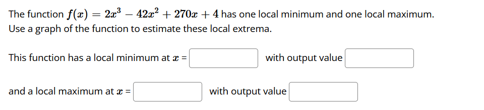 The function f(x) = 2x – 42x2 + 270x+4 has one local minimum and one local maximum.
-
Use a graph of the function to estimate these local extrema.
This function has a local minimum at x =
with output value
and a local maximum at x =
with output value
