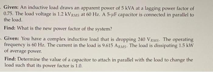 . Given: An inductive load draws an apparent power of 5 kVA at a lagging power factor of
0.75. The load voltage is 1.2 KVRMS at 60 Hz. A 5-uF capacitor is connected in parallel to
the load.
Find: What is the new power factor of the system?
-. Given: You have a complex inductive load that is dropping 240 VRMS. The operating
frequency is 60 Hz. The current in the load is 9.615 ARMS. The load is dissipating 1.5 kW
of average power.
Find: Determine the value of a capacitor to attach in parallel with the load to change the
load such that its power factor is 1.0.
