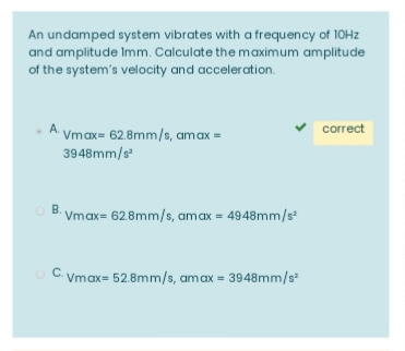 An undamped system vibrates with a frequency of 10HZ
and amplitude Imm. Calculate the maximum amplitude
of the system's velocity and acceleration.
A. Vmax= 62.8mm/s, amax =
v correct
3948mm/s
В.
Vmax= 628mm/s, amax = 4948mm/s
O C. Vmax= 52.8mm/s, amax = 3948mm/s

