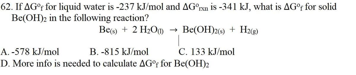 62. If AG°f for liquid water is -237 kJ/mol and AGºrxn is -341 kJ, what is AG°f for solid
Be(OH)2 in the following reaction?
Be(s) + 2 H₂O(1)→ Be(OH)2(s) + H2(g)
A. -578 kJ/mol
B. -815 kJ/mol
D. More info is needed to calculate AG°f for Be(OH)2
C. 133 kJ/mol