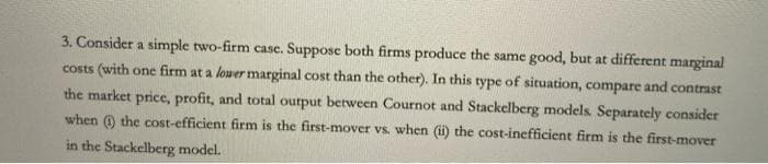 3. Consider a simple two-firm case. Suppose both firms produce the same good, but at different marginal
costs (with one firm at a lower marginal cost than the other). In this type of situation, compare and contrast
the market price, profit, and total output between Cournot and Stackelberg models. Separately consider
when 0 the cost-efficient firm is the first-mover vs. when (i) the cost-inefficient firm is the first-mover
in the Stackelberg model.
