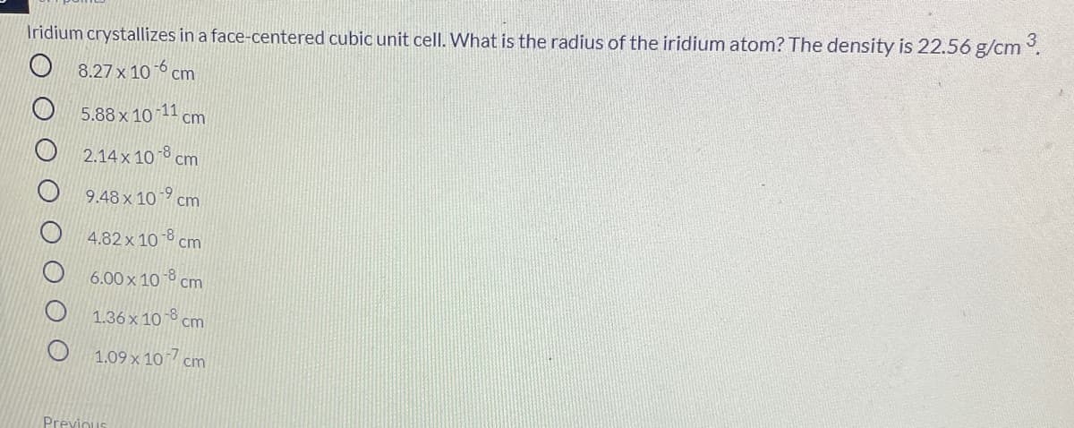 Iridium crystallizes in a face-centered cubic unit cell. What is the radius of the iridium atom? The density is 22.56 g/cm .
8.27 x 10 -6 cm
5.88 x 10 11 cm
2.14 x 10 8 cm
9.48 x 10 9 cm
4.82 x 10 ° cm
6.00 x 10 ở cm
1.36 x 10 ° cm
1.09 x 107
cm
Previous
