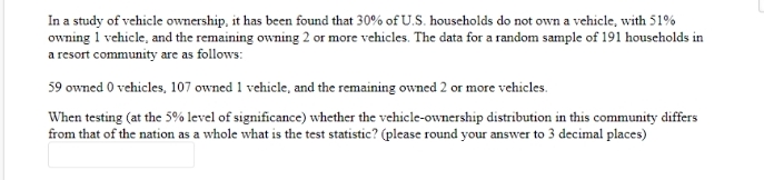 In a study of vehicle ownership, it has been found that 30% of U.S. houscholds do not own a vehicle, with 51%
owning 1 vehicle, and the remaining owning 2 or more vehicles. The data for a random sample of 191 households in
a resort community are as follows:
59 owned 0 vehicles, 107 owned 1 vehicle, and the remaining owned 2 or more vehicles.
When testing (at the 5% level of significance) whether the vehicle-ownership distribution in this community differs
from that of the nation as a whole what is the test statistic? (please round your answer to 3 decimal places)

