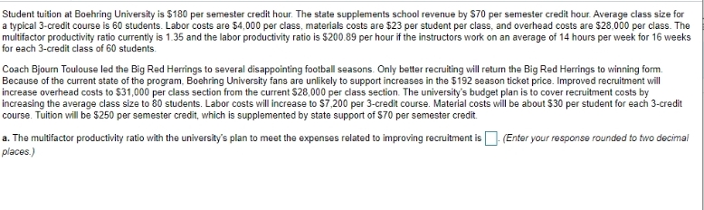 Student tuition at Boehring University is $180 per semester credit hour. The state supplements school revenue by S70 per semester credit hour. Average class size for
a typical 3-credit course is 60 students. Labor costs are $4,000 per class, materials costs are $23 per student per class, and overhead costs are $28,000 per class. The
multifactor productivity ratio currently is 1.35 and the labor productivity ratio is $200.89 per hour if the instructors work on an average of 14 hours per week for 16 weeks
for each 3-credit class of 60 students.
Coach Bjourn Toulouse led the Big Red Herrings to several disappointing football seasons. Only better recruiting will return the Big Red Herrings to winning form.
Because of the current state of the program, Boehring University fans are unlikely to support increases in the $192 season ticket price. Improved recruitment will
increase overhead costs to $31,000 per class section from the current $28,000 per class section. The university's budget plan is to cover recruitment costs by
increasing the average class size to 80 students. Labor costs will increase to $7,200 per 3-credit course. Material costs will be about $30 per student for each 3-credit
course. Tuition will be s250 per semester credit, which is supplemented by state support of 570 per semester credit.
(Enter your response rounded to two decimal
a. The multifactor productivity ratio with the university's plan to meet the expenses related to improving recruitment is
places.)
