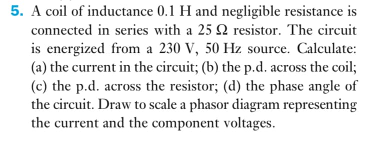 5. A coil of inductance 0.1 H and negligible resistance is
connected in series with a 25 N resistor. The circuit
is energized from a 230 V, 50 Hz source. Calculate:
(a) the current in the circuit; (b) the p.d. across the coil;
(c) the p.d. across the resistor; (d) the phase angle of
the circuit. Draw to scale a phasor diagram representing
the current and the component voltages.
