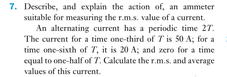 7. Describe, and explain the action of, an ammeter
suitable for measuring the r.m.s. value of a current.
An alternating current has a periodic time 2T.
The current for a time one-third of T is 50 A; for a
time one-sixth of T, it is 20 A; and zero for a time
equal to one-half of T. Calculate the r.m.s. and average
values of this current.
