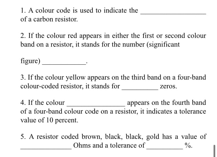 1. A colour code is used to indicate the
of a carbon resistor.
2. If the colour red appears in either the first or second colour
band on a resistor, it stands for the number (significant
figure)
3. If the colour yellow appears on the third band on a four-band
colour-coded resistor, it stands for
zeros.
4. If the colour
appears on the fourth band
of a four-band colour code on a resistor, it indicates a tolerance
value of 10 percent.
5. A resistor coded brown, black, black, gold has a value of
Ohms and a tolerance of
%.
