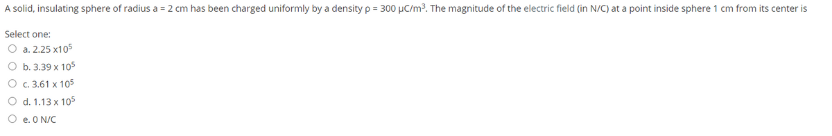 A solid, insulating sphere of radius a = 2 cm has been charged uniformly by a density p = 300 µC/m³. The magnitude of the electric field (in N/C) at a point inside sphere 1 cm from its center is
Select one:
O a. 2.25 x105
O b. 3.39 x 105
c. 3.61 x 105
O d. 1.13 x 105
O e. O N/C
